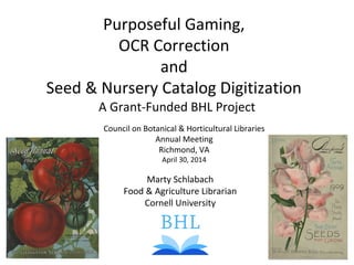 Purposeful Gaming,
OCR Correction
and
Seed & Nursery Catalog Digitization
Marty Schlabach
Food & Agriculture Librarian
Cornell University
A Grant-Funded BHL Project
Council on Botanical & Horticultural Libraries
Annual Meeting
Richmond, VA
April 30, 2014
 