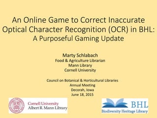 An Online Game to Correct Inaccurate
Optical Character Recognition (OCR) in BHL:
A Purposeful Gaming Update
Marty Schlabach
Food & Agriculture Librarian
Mann Library
Cornell University
Council on Botanical & Horticultural Libraries
Annual Meeting
Decorah, Iowa
June 18, 2015
 
