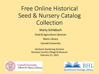Free Online Historical
Seed & Nursery Catalog
Collection
Marty Schlabach
Food & Agriculture Librarian
Mann Library
Cornell University
Heirloom Gardening Seminar
Genesee Country Village & Museum
February 21, 2015
 