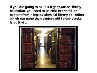 If you are going to build a legacy online library
collection, you need to be able to contribute
content from a legacy physical library collection
which our more than century old library stacks
is built of …
 