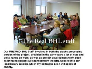 Our MBLWHOI BHL Staff, involved in both the stacks processing
portion of the project, provided in the early years a lot of nuts and
bolts hands on work, as well as project development work such
as bringing content we scanned from the BHL website into our
local library catalog, which my colleague Ellen will speak of
shortly.
 