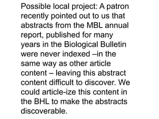Possible local project: A patron
recently pointed out to us that
abstracts from the MBL annual
report, published for many
years in the Biological Bulletin
were never indexed –in the
same way as other article
content – leaving this abstract
content difficult to discover. We
could article-ize this content in
the BHL to make the abstracts
discoverable.
 