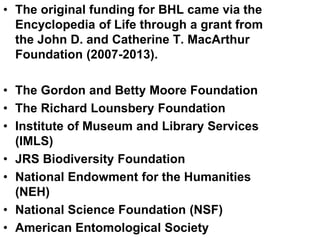 • The original funding for BHL came via the
Encyclopedia of Life through a grant from
the John D. and Catherine T. MacArthur
Foundation (2007-2013).
• The Gordon and Betty Moore Foundation
• The Richard Lounsbery Foundation
• Institute of Museum and Library Services
(IMLS)
• JRS Biodiversity Foundation
• National Endowment for the Humanities
(NEH)
• National Science Foundation (NSF)
• American Entomological Society
 