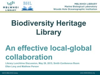 ©2015 MBLWHOI Library www.mblwhoilibrary.org
Biodiversity Heritage
Library
An effective local-global
collaboration
Library Lunchtime Discussion, May 28, 2015, Smith Conference Room
Ellen Levy and Matthew Person
 