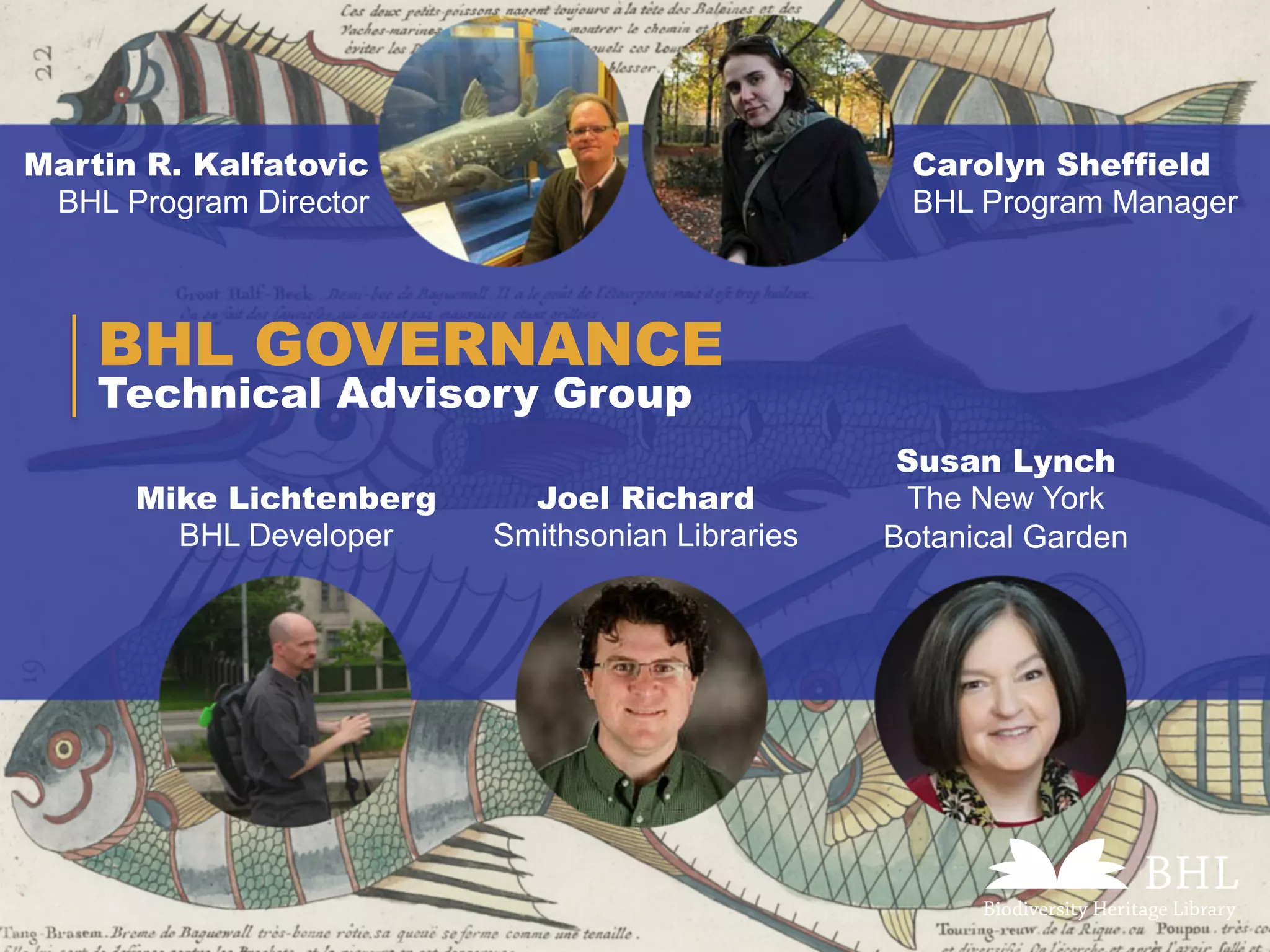Technical Advisory Group
BHL GOVERNANCE
Martin R. Kalfatovic
BHL Program Director
Carolyn Sheffield
BHL Program Manager
Mike Lichtenberg
BHL Developer
Joel Richard
Smithsonian Libraries
Susan Lynch
The New York
Botanical Garden
 