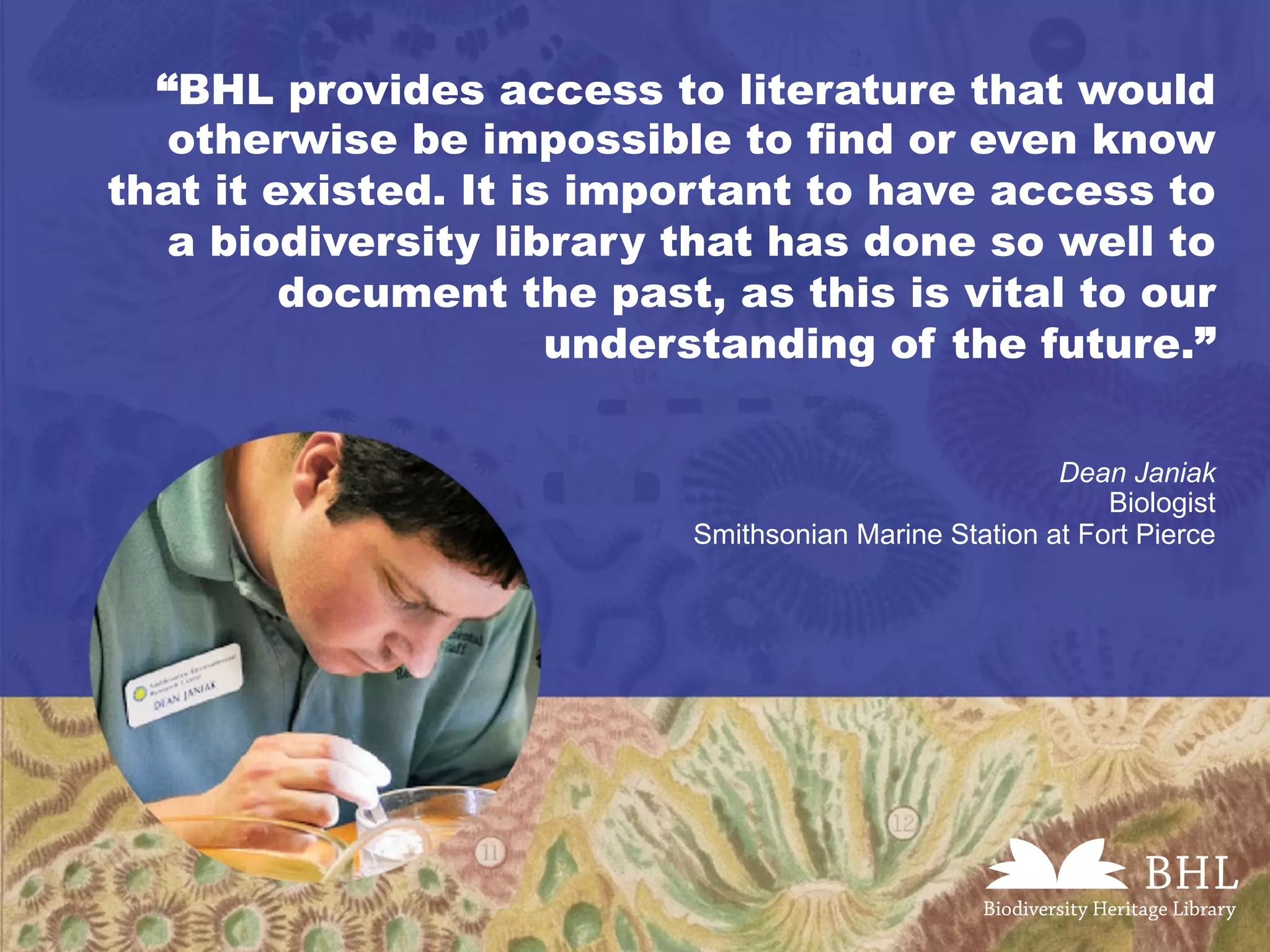 “BHL provides access to literature that would
otherwise be impossible to find or even know
that it existed. It is important to have access to
a biodiversity library that has done so well to
document the past, as this is vital to our
understanding of the future.”
Dean Janiak
Biologist
Smithsonian Marine Station at Fort Pierce
 
