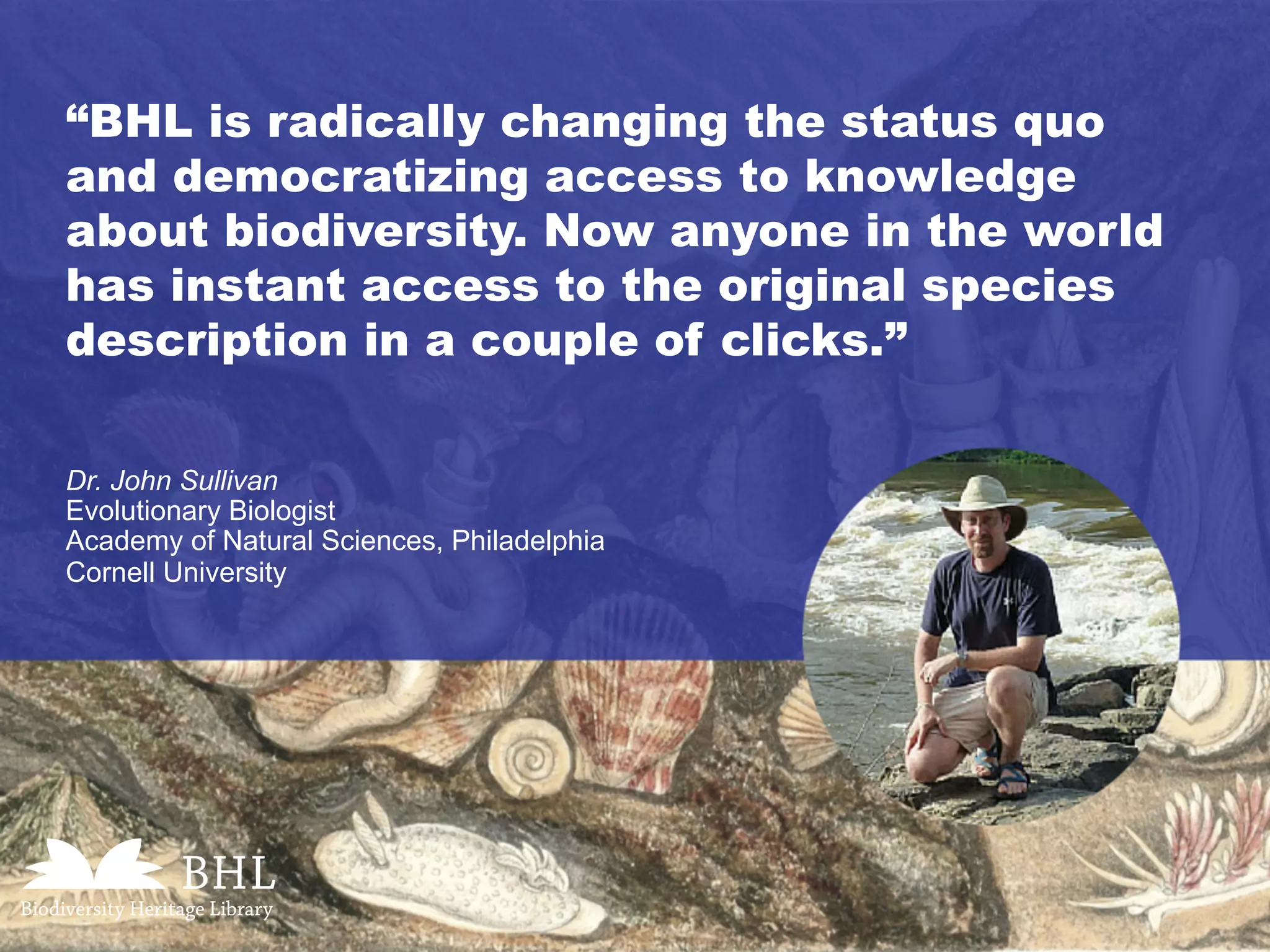“BHL is radically changing the status quo
and democratizing access to knowledge
about biodiversity. Now anyone in the world
has instant access to the original species
description in a couple of clicks.”
Dr. John Sullivan
Evolutionary Biologist
Academy of Natural Sciences, Philadelphia
Cornell University
 