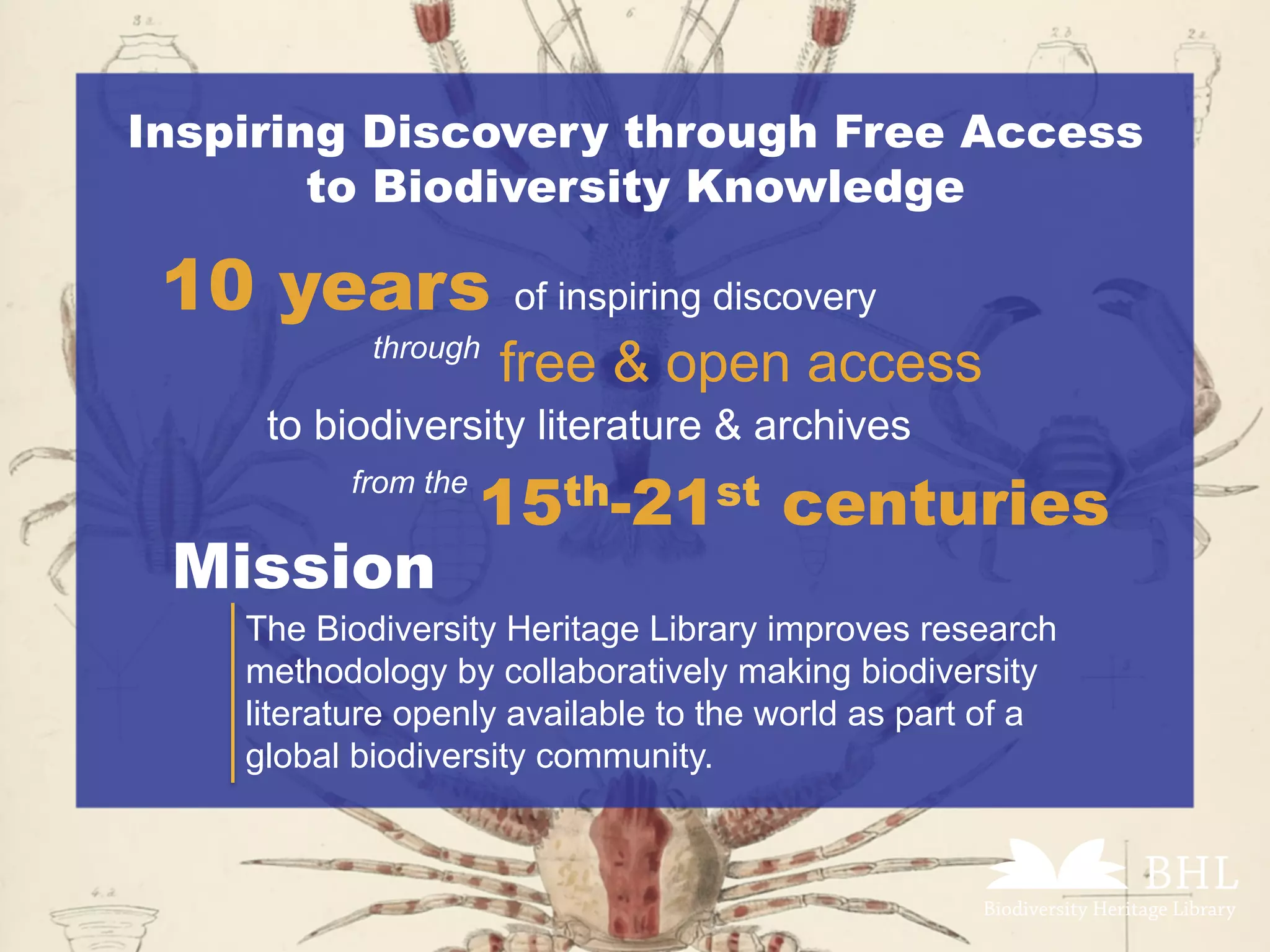 Inspiring Discovery through Free Access
to Biodiversity Knowledge
10 years of inspiring discovery
15th-21st centuries
	
through
free & open access
	to biodiversity literature & archives
from the
Mission
The Biodiversity Heritage Library improves research
methodology by collaboratively making biodiversity
literature openly available to the world as part of a
global biodiversity community.
 