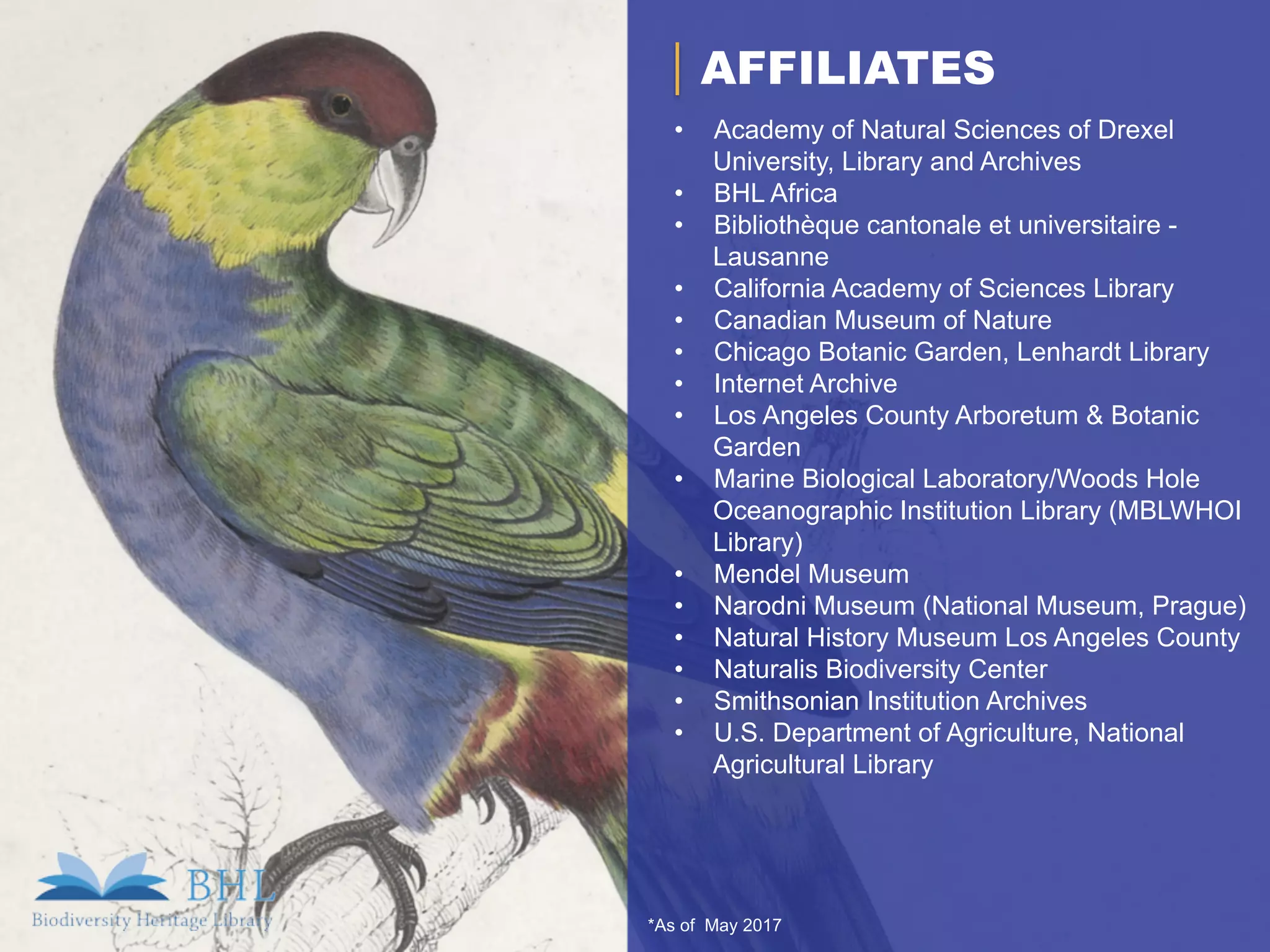 *As of May 2017
AFFILIATES
•  Academy of Natural Sciences of Drexel
University, Library and Archives
•  BHL Africa
•  Bibliothèque cantonale et universitaire -
Lausanne
•  California Academy of Sciences Library
•  Canadian Museum of Nature
•  Chicago Botanic Garden, Lenhardt Library
•  Internet Archive
•  Los Angeles County Arboretum & Botanic
Garden
•  Marine Biological Laboratory/Woods Hole
Oceanographic Institution Library (MBLWHOI
Library)
•  Mendel Museum
•  Narodni Museum (National Museum, Prague)
•  Natural History Museum Los Angeles County
•  Naturalis Biodiversity Center
•  Smithsonian Institution Archives
•  U.S. Department of Agriculture, National
Agricultural Library
 