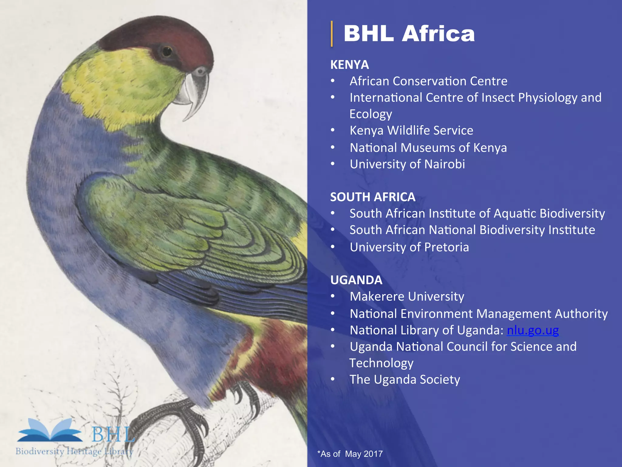 *As of May 2017
BHL Africa
KENYA	
•  African	Conserva.on	Centre	
•  Interna.onal	Centre	of	Insect	Physiology	and	
Ecology	
•  Kenya	Wildlife	Service	
•  Na.onal	Museums	of	Kenya	
•  University	of	Nairobi	
	
SOUTH	AFRICA	
•  South	African	Ins.tute	of	Aqua.c	Biodiversity	
•  South	African	Na.onal	Biodiversity	Ins.tute	
•  University	of	Pretoria	
	
UGANDA	
•  Makerere	University	
•  Na.onal	Environment	Management	Authority	
•  Na.onal	Library	of	Uganda:	nlu.go.ug	
•  Uganda	Na.onal	Council	for	Science	and	
Technology	
•  The	Uganda	Society	
		
 