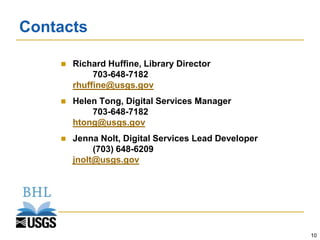 Contacts

       Richard Huffine, Library Director
             703-648-7182
        rhuffine@usgs.gov
       Helen Tong, Digital Services Manager
            703-648-7182
        htong@usgs.gov
       Jenna Nolt, Digital Services Lead Developer
             (703) 648-6209
        jnolt@usgs.gov




                                                      10
 