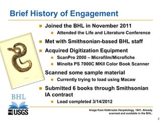 Brief History of Engagement
          Joined the BHL in November 2011
                Attended the Life and Literature Conference
          Met with Smithsonian-based BHL staff
          Acquired Digitization Equipment
                ScanPro 2000 – Microfilm/Microfiche
                Minolta PS 7000C MKII Color Book Scanner
          Scanned some sample material
                Currently trying to load using Macaw
          Submitted 6 books through Smithsonian
           IA contract
                Load completed 3/14/2012
                               Image from Holbrooks Herpetology, 1841. Already
                                             scanned and available in the BHL.
                                                                                 2
 