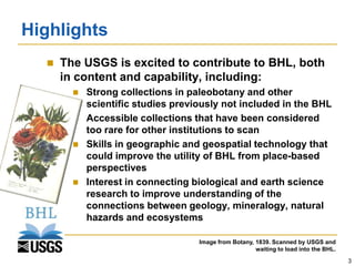 Highlights
     The USGS is excited to contribute to BHL, both
      in content and capability, including:
           Strong collections in paleobotany and other
            scientific studies previously not included in the BHL
           Accessible collections that have been considered
            too rare for other institutions to scan
           Skills in geographic and geospatial technology that
            could improve the utility of BHL from place-based
            perspectives
           Interest in connecting biological and earth science
            research to improve understanding of the
            connections between geology, mineralogy, natural
            hazards and ecosystems

                                    Image from Botany, 1839. Scanned by USGS and
                                                       waiting to load into the BHL.
                                                                                       3
 