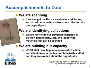 Accomplishments to Date
       We are scanning
            If we can get the Macaw service to work for us,
             we can add rare materials from our collection at a
             pretty good pace

       We are identifying collections
            We are reviewing our current inventories in
             biology, paleobotany, etc. and identifying
             materials that can be scanned

       We are building our capacity
            USGS staff have begun to appreciate the time
             and attention required to contribute to this effort
             and they are excited about the opportunity

                                Image from Die Alpenpflanzen (1879-1884). Scanned
                                         by USGS and waiting to load into the BHL.
                                                                                     4
 