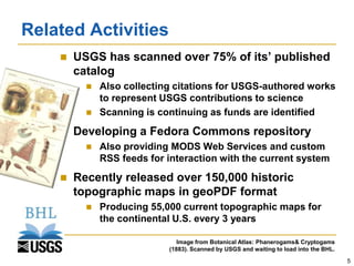 Related Activities
       USGS has scanned over 75% of its’ published
        catalog
             Also collecting citations for USGS-authored works
              to represent USGS contributions to science
             Scanning is continuing as funds are identified
       Developing a Fedora Commons repository
             Also providing MODS Web Services and custom
              RSS feeds for interaction with the current system
       Recently released over 150,000 historic
        topographic maps in geoPDF format
             Producing 55,000 current topographic maps for
              the continental U.S. every 3 years

                               Image from Botanical Atlas: Phanerogams& Cryptogams
                            (1883). Scanned by USGS and waiting to load into the BHL.
                                                                                        5
 