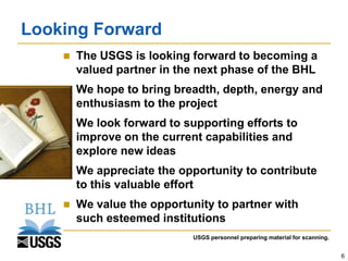 Looking Forward
       The USGS is looking forward to becoming a
        valued partner in the next phase of the BHL
       We hope to bring breadth, depth, energy and
        enthusiasm to the project
       We look forward to supporting efforts to
        improve on the current capabilities and
        explore new ideas
       We appreciate the opportunity to contribute
        to this valuable effort
       We value the opportunity to partner with
        such esteemed institutions
                             USGS personnel preparing material for scanning.


                                                                               6
 