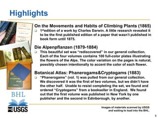 Highlights
       On the Movements and Habits of Climbing Plants (1865)
           1stedition of a work by Charles Darwin. A little research revealed it
            to be the first published edition of a paper that wasn’t published in
            book form until 1875.

       Die Alpenpflanzen (1879-1884)
           This beautiful set was “rediscovered” in our general collection.
            Each of the four volumes contains 100 full-color plates illustrating
            the flowers of the Alps. The color variation on the pages is natural,
            possibly chosen intentionally to accent the color of each flower.

       Botanical Atlas: Phanerogams&Cryptogams (1883)
           “Phanerogams” (vol. 1) was pulled from our general collection.
            We discovered it was the first of two volumes, but we didn’t have
            the other half. Unable to resist completing the set, we found and
            ordered “Cryptogams” from a bookseller in England. We found
            out that the first volume was published in New York by one
            publisher and the second in Edinborough, by another.

                                                  Images of materials scanned by USGS
                                                       and waiting to load into the BHL.
                                                                                           8
 