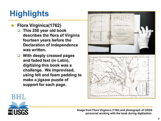 Highlights
   Flora Virginica(1762)
     This 250 year old book
      describes the flora of Virginia
      fourteen years before the
      Declaration of Independence
      was written.
     With deeply creased pages
      and faded text (in Latin),
      digitizing this book was a
      challenge. We improvised,
      using felt and foam padding to
      make a jigsaw puzzle of
      support for each page.




                                  Image from Flora Virginica (1762) and photograph of USGS
                                        personnel working with the book during digitization.
                                                                                               9
 