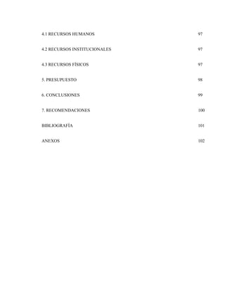 4.1 RECURSOS HUMANOS

97

4.2 RECURSOS INSTITUCIONALES

97

4.3 RECURSOS FÍSICOS

97

5. PRESUPUESTO

98

6. CONCLUSIONES

99

7. RECOMENDACIONES

100

BIBLIOGRAFÍA

101

ANEXOS

102

 