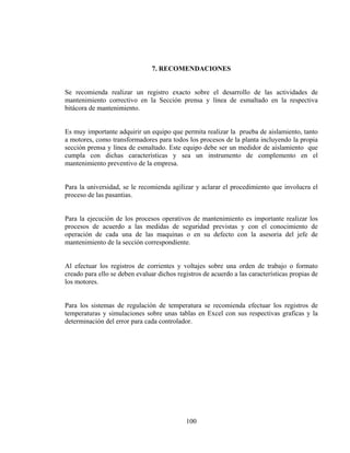 7. RECOMENDACIONES

Se recomienda realizar un registro exacto sobre el desarrollo de las actividades de
mantenimiento correctivo en la Sección prensa y línea de esmaltado en la respectiva
bitácora de mantenimiento.
Es muy importante adquirir un equipo que permita realizar la prueba de aislamiento, tanto
a motores, como transformadores para todos los procesos de la planta incluyendo la propia
sección prensa y línea de esmaltado. Este equipo debe ser un medidor de aislamiento que
cumpla con dichas características y sea un instrumento de complemento en el
mantenimiento preventivo de la empresa.
Para la universidad, se le recomienda agilizar y aclarar el procedimiento que involucra el
proceso de las pasantias.
Para la ejecución de los procesos operativos de mantenimiento es importante realizar los
procesos de acuerdo a las medidas de seguridad previstas y con el conocimiento de
operación de cada una de las maquinas o en su defecto con la asesoria del jefe de
mantenimiento de la sección correspondiente.
Al efectuar los registros de corrientes y voltajes sobre una orden de trabajo o formato
creado para ello se deben evaluar dichos registros de acuerdo a las características propias de
los motores.
Para los sistemas de regulación de temperatura se recomienda efectuar los registros de
temperaturas y simulaciones sobre unas tablas en Excel con sus respectivas graficas y la
determinación del error para cada controlador.

100

 