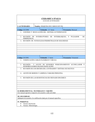 CERAMICA ITALIA
GUÍA DE ACTIVIDADES
I. ACTIVIDADES

Nombre : MAQUINA DE CARGUE BT 956

Código: E412000
Estimado: 2.5 horas
Frecuencia: Mensual
1. CONTROL Y REGULACIÓN DEL SISTEMA AUTOFRENANTE
2.
3.

REVISIÓN DE INTERRUPTORES DE INTERBLOQUEO, Y
EMERGENCIA.
REVISIÓN DE FOTOCELDAS PERIMETRALES DE SEGURIDAD

Código: E412001
Estimado: 2 horas
1. VERIFICACIÓN CABLES FLEXIBLES Y ORUGA
2.

PULSADOR

DE

Frecuencia: Trimestral

3.

REVISIÓN
Y AJUSTE DE SENSORES POSICIONAMIENTO ACUMULADOR Y
SENSORES SUBIDA-BAJADA BANCALINO
REVISIÓN DE LOS MICROS DEL CENTRADOR Y SISTEMA NEUMÁTICO

4.

AJUSTE DE BORNES Y LIMPIEZA TABLERO PRINCIPAL

5.

REVISIÓN DE LAS RESISTENCIAS DE FRENADO DINÁMICO

II. HERRAMIENTAS, MATERIALES Y EQUIPO
Ver manual operativo respectivo de acuerdo a cada actividad.
III. SEGURIDAD
Aplíquese de acuerdo a la codificación dada por el manual específico.
IV. PERSONAL
• Técnico electricista
• Técnico Metrolologia.

122

 