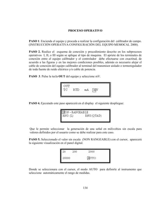 PROCESO OPERATIVO
PASO 1. Encienda el equipo y proceda a realizar la configuración del calibrador de campo.
(INSTRUCCIÓN OPERATIVA CONFIGURACIÓN DEL EQUIPO MEMOCAL 2000).
PASO 2. Realice el esquema de conexión y procedimiento descrito en los subprocesos
operativos I, II, o III según se aplique al tipo de maquina. El apriete de los terminales de
conexión entre el equipo calibrador y el controlador debe efectuarse con exactitud, de
acuerdo a las figuras y en las mejores condiciones posibles, además es necesario alejar el
cable de conexión del equipo calibrador al terminal del transmisor aislado o termoregulador
de toda fuente de ruido eléctrico y/o cable de potencia.
PASO 3. Pulse la tecla OUT del equipo y seleccione mV.

PASO 4. Ejecutado este paso aparecerá en el display el siguiente despliegue:

Que le permite seleccionar la generación de una señal en milivoltios sin escala para
valores definidos por el usuario como se debe realizar para este caso.
PASO 5. Seleccionado el valor sin escala (NON RANGEABLE) con el cursor, aparecerá
la siguiente visualización en el panel digital.

Donde se seleccionara con el cursor, el modo AUTO para definirle al instrumento que
seleccione automáticamente el rango de medidas.

134

 
