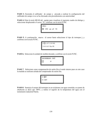 PASO 3. Encienda el calibrador de campo y proceda a realizar la configuración del
calibrador de campo si no se ha efectuado este procedimiento con anterioridad.
PASO 4. Pulse la tecla MEAS del equipo para visualizar el siguiente cuadro de dialogo y
seleccionar desplazando el cursor TC, confirme con la tecla FUNC.

PASO 5. A continuación mueva el cursor hasta seleccionar el tipo de termopar j, y
confirme con la tecla FUNC.

PASO 6. Seleccione la unidad de medida deseada y confirme con la tecla FUNC.

PASO 7. Seleccione como compensación de unión fría el modo interno pues en este caso
la medida se realizara aislada del compensador de unión fría.

PASO 8. Sumerja el cuerpo del termopar en un recipiente con agua sometida a su punto de
ebullición es decir apx 100ºC, y realice el registro de la temperatura del agua con el
termómetro industrial Patrón.

139

 