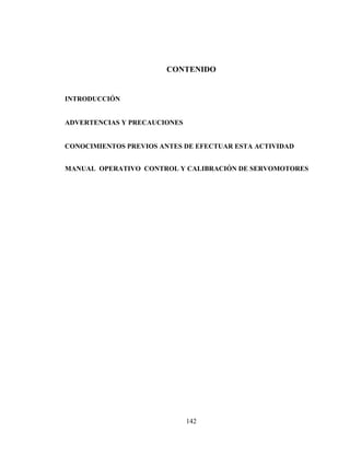 CONTENIDO

INTRODUCCIÓN
ADVERTENCIAS Y PRECAUCIONES
CONOCIMIENTOS PREVIOS ANTES DE EFECTUAR ESTA ACTIVIDAD
MANUAL OPERATIVO CONTROL Y CALIBRACIÓN DE SERVOMOTORES

142

 