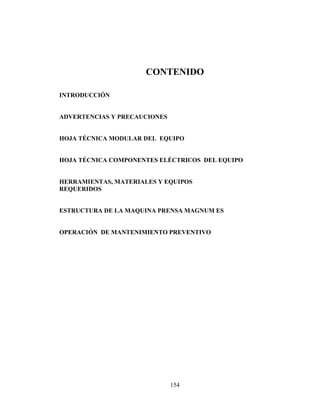 CONTENIDO
INTRODUCCIÓN
ADVERTENCIAS Y PRECAUCIONES
HOJA TÉCNICA MODULAR DEL EQUIPO
HOJA TÉCNICA COMPONENTES ELÉCTRICOS DEL EQUIPO
HERRAMIENTAS, MATERIALES Y EQUIPOS
REQUERIDOS
ESTRUCTURA DE LA MAQUINA PRENSA MAGNUM ES
OPERACIÓN DE MANTENIMIENTO PREVENTIVO

154

 