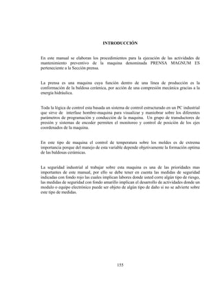 INTRODUCCIÓN

En este manual se elaboran los procedimientos para la ejecución de las actividades de
mantenimiento preventivo de la maquina denominada PRENSA MAGNUM ES
perteneciente a la Sección prensa.
La prensa es una maquina cuya función dentro de una línea de producción es la
conformación de la baldosa cerámica, por acción de una compresión mecánica gracias a la
energía hidráulica.
Toda la lógica de control esta basada un sistema de control estructurado en un PC industrial
que sirve de interfase hombre-maquina para visualizar y maniobrar sobre los diferentes
parámetros de programación y conducción de la maquina. Un grupo de transductores de
presión y sistemas de encoder permiten el monitoreo y control de posición de los ejes
coordenados de la maquina.
En este tipo de maquina el control de temperatura sobre los moldes es de extrema
importancia porque del manejo de esta variable depende objetivamente la formación optima
de las baldosas cerámicas.
La seguridad industrial al trabajar sobre esta maquina es una de las prioridades mas
importantes de este manual, por ello se debe tener en cuenta las medidas de seguridad
indicadas con fondo rojo las cuales implican labores donde usted corre algún tipo de riesgo,
las medidas de seguridad con fondo amarillo implican el desarrollo de actividades donde un
modulo o equipo electrónico puede ser objeto de algún tipo de daño si no se advierte sobre
este tipo de medidas.

155

 