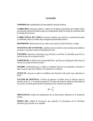 GLOSARIO
AMPERIO (A): unidad básica de intensidad de corriente eléctrica.
CARRO BOX: estructura metálica rodante de 50 planos constituidos por rodillos libres
que permiten almacenar baldosas para ser transportadas desde las líneas de esmaltado hasta
la entrada de los hornos.
CARRO LINEAL DE CARGA: estructura metálica cuya función es suministrar la pasta
ya elaborada sobre los moldes de las maquinas denominadas Prensas.
DISTORSIÓN: deformación de una onda en una señal ya sea de corriente o voltaje.
EFICIENCIA DE UN MOTOR: se define como la relación entre la potencia de salida de
un motor y la potencia eléctrica absorbida de la red.
ENCODER: dispositivo electrónico cuya función es controlar la velocidad, posición y/o
sentido de giro de un elemento móvil.
EMISIVIDAD: se define como la propiedad física que tiene un cuerpo para radiar hacia el
exterior la energía en forma de calor.
ENGOBE: recubrimiento que se aplica a la baldosa antes de ser esmaltada, su función es
tapar los poros que trae la baldosa a la salida de los secaderos.
ESMALTE: capa que se aplica a la baldosa cuya función es dar color, tono, apariencia y
brillo.
FACTOR DE POTENCIA: el factor de potencia se define como la relación entre la
potencia activa P y la potencia aparente S. El factor de potencia refleja la efectividad de
un circuito o sistema para transferir la potencia activa. (Potencia promedio)

Kp =

P
S

FRECUENCIA: número de ondulaciones de un movimiento vibratorio en la unidad de
tiempo.
HERTZ (Hz): unidad de frecuencia, que equivale a la frecuencia de un fenómeno
periódico cuyo período es un segundo.

 