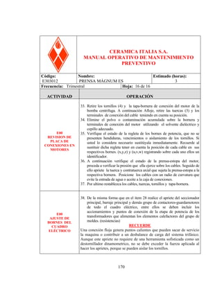 PRENSA MÁGNUM ES

CERAMICA ITALIA S.A.
MANUAL OPERATIVO DE MANTENIMIENTO
PREVENTIVO
Código:
Nombre:
Estimado (horas):
E303012
PRENSA MÁGNUM ES
3
Frecuencia: Trimestral
Hoja: 16 de 16
ACTIVIDAD

E00
REVISION DE
PLACA DE
CONEXIONES EN
MOTORES

E00
AJUSTE DE
BORNES DEL
CUADRO
ELÉCTRICO

OPERACIÓN
33. Retire los tornillos (4) y la tapa-bornera de conexión del motor de la
bomba centrifuga. A continuación Afloje, retire las tuercas (3) y los
terminales de conexión del cable teniendo en cuenta su posición.
34. Elimine el polvo o contaminación acumulada sobre la bornera y
terminales de conexión del motor utilizando el solvente dieléctrico y
cepillo adecuado.
35. Verifique el estado de la regleta de los bornes de potencia, que no se
presenten hendiduras, vencimientos o aislamiento de los tornillos. Si
usted lo considera necesario sustitúyala inmediatamente. Recuerde al
sustituir dicha regleta tener en cuenta la posición de cada cable en sus
respectivos bornes. (x,y,z) y (u,v,w) registrando sobre cada uno ellos un
identificador.
36. A continuación verifique el estado de la prensa-estopa del motor,
proceda a verificar la presión que ella ejerce sobre los cables. Seguido de
ello apriete la tuerca y contratuerca axial que sujeta la prensa-estopa a la
respectiva bornera. Posicione los cables con un radio de curvatura que
evite la entrada de agua o aceite a la caja de conexiones.
37. Por ultimo restablezca los cables, tuercas, tornillos y tapa-bornera.
38. De la misma forma que en el item 28 realice el apriete del seccionador
principal, barraje principal y demás grupo de contactores-guardamotores
de todo el cuadro eléctrico, entre ellos se deben incluir los
accionamientos y puntos de conexión de la etapa de potencia de los
transformadores que alimentan los elementos calefactores del grupo de
moldes. (resistencias)
RECUERDE
Una conexión floja genera puntos calientes que pueden sacar de servicio
la maquina o contribuir a un desbalance de carga del sistema trifásico.
Aunque este apriete no requiere de una herramienta sofisticada como un
destornillador dinamometrico, no se debe exceder la fuerza aplicada al
hacer los aprietes, porque se pueden aislar los tornillos.

170

 