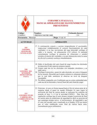 PRENSA SACM 1400

CERAMICA ITALIA S.A.
MANUAL OPERATIVO DE MANTENIMIENTO
PREVENTIVO
Código:
Nombre:
E302011
PRENSA SACMI 1400
Frecuencia: Mensual
Hoja: 9 de 14
ACTIVIDAD
E01
CONTROL
SISTEMA DE
VENTILACIÓN

Estimado (horas):
2.5

OPERACIÓN
17. A continuación conecte y accione temporalmente el seccionador,
inspeccione cuidadosamente el correcto funcionamiento de cada
ventilador; si no hay movimiento del aspa helicoidal verifique el
cable y la tensión de alimentación (110 voltios), Si enciende
correctamente verifique la presencia de vibraciones o sonidos
extraños al interior del ventilador, si es por obstrucción retire la causa
de ello de lo contrario sustituya inmediatamente.

E00
CONTROL DEL
SENSOR DE
DETECCIÓN DE
PASTA

18. Sobre el dosificador del carro lineal de carga localice los electrodos
de detección (2) del material cerámico (pasta).
19. Limpie cada uno de los electrodos con limpiador electrónico y un
paño suave.
20. Verifique la posición y ajuste de cada electrodo, así como el desgaste
de los mismos. Recuerde que la pasta cerámica es altamente abrasiva
por lo cual debe sustituirse al observar un nivel de desgaste
inaceptable.
21. Por ultimo compruebe con el multimetro que no exista continuidad entre
cada uno de los electrodos y tierra.(Chasis del carro lineal de carga)

E11
CONTROL FIN DE
CARRERA DEL
CARRO LINEAL DE
CARGA.

22. Posicione el carro en forma manual hasta el fin de carrera atrás de la
maquina desde el panel de mando (Pulsador 8), para lograr la
activación del final de carrera donde se realizaran los controles de
acuerdo al ítem 3 y 4 de la actividad E303011. Para fines de
regulación verifique que el carro alcance siempre la posición de final
de carrera atrás en condiciones de seguridad (es decir en posición tal
que mantenga siempre activo el microcontacto de seguridad) y que
el valor del encoder carro visualizado en el display LCD sea menor
que el valor establecido como final de carrera hacia atrás.
(normalmente pocos milímetros).

181

 