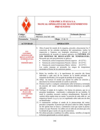 PRENSA SACM 1400

CERAMICA ITALIA S.A.
MANUAL OPERATIVO DE MANTENIMIENTO
PREVENTIVO
Código:
Nombre:
E302012
PRENSA SACMI 1400
Frecuencia: Trimestral
Hoja: 12 de 14
ACTIVIDAD

E11
CONTROL
SISTEMAS DE
REGULACIÓN DE
TEMPERATURA
Y
TERMOPARES

E00
REVISIÓN DE LA
PLACA DE
CONEXIONES
EN
MOTORES

Estimado (horas):
3

OPERACIÓN
8. Abra el panel de mando de la maquina, proceda a desconectar los 3
conectores de las entradas analógicas del automatismo, realice la
inspección y limpieza con limpiador electrónico, y efectué el
procedimiento de acuerdo al manual operativo de CONTROL EN
LOS SISTEMAS DE REGULACIÓN DE TEMPERATURA.
Recuerde que este procedimiento se aplica a:
• Sistema de control temperatura Punzón superior (0-127°C)
• Sistema de control temperatura Punzón inferior (0-127°C)
• Sistema de control temperatura Matriz inferior
(0-127°C)
Los cuales manejan en promedio los rangos de temperatura
mostrados al frente de los anteriores puntos.
9. Retire los tornillos (4) y la tapa-bornera de conexión (de forma
individual a cada uno) de los motores de la bomba principal, de
transporte-dosificador y de recogida de perdidas de la maquina.
10. Afloje las tuercas (3) axiales que sujetan los cables de conexión y
desconecte los mismos teniendo en cuenta su posición.
11. Elimine el polvo o cualquier contaminante sobre la bornera y terminales
de conexión del motor utilizando el solvente dieléctrico y un cepillo
adecuado.
12. Verifique el estado de la regleta y los bornes de potencia, que no se
presenten hendiduras, vencimiento o aislamiento de sus tornillos. Si
usted lo considera necesario sustituya inmediatamente. Recuerde al
sustituir dicha regleta tener en cuenta la posición de cada cable en sus
respectivos bornes. (x,y,z) y (u,v,w) registrando sobre cada uno de ellos
un identificador
13. A continuación verifique el estado de la prensa-estopa del motor,
proceda a comprobar la presión que ella ejerce sobre los cables. Seguido
de ello apriete bien la tuerca y contratuerca axial que sujeta la prensaestopa a la caja. Posicione los cables con un radio de curvatura que evite
la entrada de agua o aceite a la caja de conexiones.
14. Por ultimo proceda a restablecer los cables, tuercas, tornillos y la tapa de
la bornera garantizando su correcto apriete.

184

 