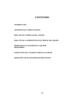CONTENIDO
INTRODUCCIÓN
ADVERTENCIAS Y PRECAUCIONES
HOJA TÉCNICA MODULAR DEL EQUIPO
HOJA TÉCNICA COMPONENTES ELÉCTRICOS DEL EQUIPO
HERRAMIENTAS, MATERIALES Y EQUIPOS
REQUERIDOS
ESTRUCTURA DE LA MAQUINA PRENSA SACMI 650
OPERACIÓN DE MANTENIMIENTO PREVENTIVO

188

 