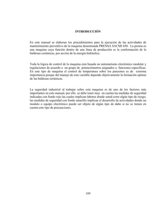 INTRODUCCIÓN

En este manual se elaboran los procedimientos para la ejecución de las actividades de
mantenimiento preventivo de la maquina denominada PRENSA SACMI 650. La prensa es
una maquina cuya función dentro de una línea de producción es la conformación de la
baldosas cerámicas, por acción de la energía hidráulica.
Toda la lógica de control de la maquina esta basada un automatismo electrónico modular y
regulaciones de acuerdo a un grupo de potenciómetros asignados a funciones especificas.
En este tipo de maquina el control de temperatura sobre los punzones es de extrema
importancia porque del manejo de esta variable depende objetivamente la formación optima
de las baldosas cerámicas.
La seguridad industrial al trabajar sobre esta maquina es de uno de los factores más
importantes en este manual, por ello se debe tener muy en cuenta las medidas de seguridad
indicadas con fondo rojo las cuales implican labores donde usted corre algún tipo de riesgo,
las medidas de seguridad con fondo amarillo implican el desarrollo de actividades donde un
modulo o equipo electrónico puede ser objeto de algún tipo de daño si no se tienen en
cuenta este tipo de precauciones.

189

 