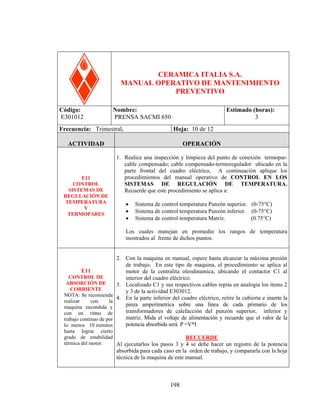 PRENSA SACM 650

CERAMICA ITALIA S.A.
MANUAL OPERATIVO DE MANTENIMIENTO
PREVENTIVO
Código:
E301012

Nombre:
PRENSA SACMI 650

Frecuencia: Trimestral.

Estimado (horas):
3
Hoja: 10 de 12

ACTIVIDAD

E11
CONTROL
SISTEMAS DE
REGULACIÓN DE
TEMPERATURA
Y
TERMOPARES

OPERACIÓN
1. Realice una inspección y limpieza del punto de conexión termoparcable compensado; cable compensado-termoregulador ubicado en la
parte frontal del cuadro eléctrico, A continuación aplique los
procedimientos del manual operativo de CONTROL EN LOS
SISTEMAS DE REGULACIÓN DE TEMPERATURA.
Recuerde que este procedimiento se aplica a:
•
•
•

Sistema de control temperatura Punzón superior. (0-75°C)
Sistema de control temperatura Punzón inferior. (0-75°C)
Sistema de control temperatura Matriz.
(0.75°C)

Los cuales manejan en promedio los rangos de temperatura
mostrados al frente de dichos puntos.

E11

2. Con la maquina en manual, espere hasta alcanzar la máxima presión
de trabajo. En este tipo de maquina, el procedimiento se aplica al
motor de la centralita oleodinamica, ubicando el contactor C1 al
interior del cuadro eléctrico.
3. Localizado C1 y sus respectivos cables repita en analogía los ítems 2
y 3 de la actividad E303012.
4. En la parte inferior del cuadro eléctrico, retire la cubierta e inserte la
pinza amperimetrica sobre una línea de cada primario de los
transformadores de calefacción del punzón superior, inferior y
matriz. Mida el voltaje de alimentación y recuerde que el valor de la
potencia absorbida será P =V*I

CONTROL DE
ABSORCIÓN DE
CORRIENTE
NOTA: Se recomienda
realizar
con
la
maquina encendida y
con un ritmo de
trabajo continuo de por
lo menos 10 minutos
hasta lograr cierto
grado de estabilidad
RECUERDE
térmica del motor.
Al ejecutarlos los pasos 3 y 4 se debe hacer un registro de la potencia

absorbida para cada caso en la orden de trabajo, y compararla con la hoja
técnica de la maquina de este manual.

198

 