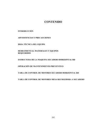 CONTENIDO
INTRODUCCIÓN
ADVERTENCIAS Y PRECAUCIONES
HOJA TÉCNICA DEL EQUIPO
HERRAMIENTAS, MATERIALES Y EQUIPOS
REQUERIDOS
ESTRUCTURA DE LA MAQUINA SECADERO HORIZONTAL RD
OPERACIÓN DE MANTENIMIENTO PREVENTIVO
TABLA DE CONTROL DE MOTORES SECADERO HORIZONTAL RD
TABLA DE CONTROL DE MOTORES MESA RECOGEDORA A SECADERO

202

 