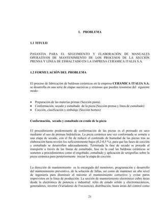 1. PROBLEMA
1.1 TITULO
PASANTIA PARA EL SEGUIMIENTO Y ELABORACIÓN DE MANUALES
OPERATIVOS DE MANTENIMIENTO DE LOS PROCESOS DE LA SECCIÓN
PRENSA Y LÍNEA DE ESMALTADO EN LA EMPRESA CERAMICA ITALIA S.A.
1.2 FORMULACIÓN DEL PROBLEMA
El proceso de fabricación de baldosas cerámicas en la empresa CERAMICA ITALIA S.A.
se desarrolla en una serie de etapas sucesivas y extensas que pueden resumirse del siguiente
modo:
•
•
•

Preparación de las materias primas (Sección pasta).
Conformación, secado y esmaltado de la pieza (Sección prensa y línea de esmaltado)
Cocción, clasificación y embalaje (Sección hornos)

Conformación, secado y esmaltado en crudo de la pieza
El procedimiento predominante de conformación de las piezas es el prensado en seco
mediante el uso de prensas hidráulicas. La pieza cerámica una vez conformada se somete a
una etapa de secado, con el fin de reducir el contenido de humedad de las piezas tras su
elaboración hasta niveles los suficientemente bajos (0,2-0,5 %), para que las fases de cocción
y esmaltado se desarrollen adecuadamente. Terminada la fase de secado se procede al
transporte a través de las líneas de esmaltado, fase en la cual las baldosas cerámicas se
someten a procedimientos como el engobado, esmaltado y aplicación de serigrafías sobre la
pieza cerámica para posteriormente iniciar la etapa de cocción.
La dirección de mantenimiento es la encargada del monitoreo, programación y desarrollo
del mantenimiento preventivo, de la solución de fallas, así como de mantener un alto nivel
de ingeniería para disminuir al máximo el mantenimiento correctivo y evitar paros
imprevistos en la línea de producción. La sección de mantenimiento electrónico cubre áreas
desde la electrónica de potencia e industrial: relés de estado sólido y electromecánicos,
generadores, inverter (Variadores de Frecuencia), distribución; hasta áreas del control como
21

 