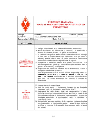 HORIZONTAL RD

CERAMICA ITALIA S.A.
MANUAL OPERATIVO DE MANTENIMIENTO
PREVENTIVO
Código:
Nombre:
E303070
SECADERO HORIZONTAL RD
Frecuencia: MENSUAL
Hoja: 9 de 16
ACTIVIDAD

E11
CONTROL DE LA
FUNCIONALIDAD
DEL
SERVOMOTOR.

E01
REVISION
DEL
PANEL
DIGITAL

Estimado (horas):
4

OPERACIÓN
20. Ubique el servomotor de la zona de enfriamiento del secadero.
21. Retire la cubierta del servomotor (4 Tornillos) e inspeccione la
bornera de conexión, el sello y el apriete de los tornillos.
22. A continuación ajuste la prensa-estopa verifique su estado, sustituya
si están rotas o aisladas la tuerca y/o contratuerca axial que realiza el
apriete y presión sobre la base y el cable. Posicione el cable con un
radio de curvatura que evite la penetración de líquidos.
23. Compruebe el apriete del tornillo de la palanca de actuación, si es
necesario proceda a ajustar y a verificar el acople mecánico entre la
palanca de actuación y la compuerta.
24. Inspeccione los cables de conexión de las bobinas (3), y mida el
voltaje de alimentación (24 Vac).
Con la ayuda de un técnico auxiliar, efectué la operación sobre EL
CONTROL DE FUNCIONALIDAD Y CALIBRACIÓN DE LOS
SERVOMOTORES desarrollada en la actividad operativa creada
para ello. Por ultimo restablezca los tornillos y cubierta del
servomotor.
25. Apague los servicios auxiliares.
26. Con un paño suave y ligeramente humedecido de limpiador
espumoso realice la limpieza del panel digital del CE.
27. Desconecte los cables DB9 y DB25 de comunicación PLC-panel
digital y controlador maestro-panel digital. Verifique el estado de los
dos conectores, efectué la limpieza del conector macho y hembra con
limpiador electrónico. A continuación vuelva a restablecer la
conexión del cable.
28. Encienda los servicios auxiliares de la maquina, verifique el voltaje
de alimentación, a continuación pulse F1 sobre el panel digital y
verifique el contraste de la pantalla, si es necesario realice el ajuste
del mismo.

211

 
