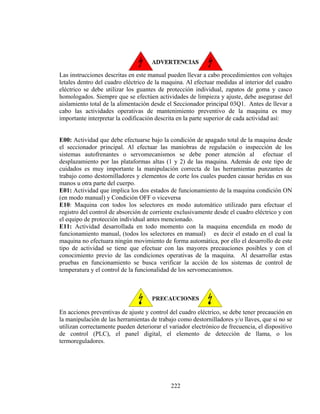Las instrucciones descritas en este manual pueden llevar a cabo procedimientos con voltajes
letales dentro del cuadro eléctrico de la maquina. Al efectuar medidas al interior del cuadro
eléctrico se debe utilizar los guantes de protección individual, zapatos de goma y casco
homologados. Siempre que se efectúen actividades de limpieza y ajuste, debe asegurase del
aislamiento total de la alimentación desde el Seccionador principal 03Q1. Antes de llevar a
cabo las actividades operativas de mantenimiento preventivo de la maquina es muy
importante interpretar la codificación descrita en la parte superior de cada actividad así:
E00: Actividad que debe efectuarse bajo la condición de apagado total de la maquina desde
el seccionador principal. Al efectuar las maniobras de regulación o inspección de los
sistemas autofrenantes o servomecanismos se debe poner atención al efectuar el
desplazamiento por las plataformas altas (1 y 2) de las maquina. Además de este tipo de
cuidados es muy importante la manipulación correcta de las herramientas punzantes de
trabajo como destornilladores y elementos de corte los cuales pueden causar heridas en sus
manos u otra parte del cuerpo.
E01: Actividad que implica los dos estados de funcionamiento de la maquina condición ON
(en modo manual) y Condición OFF o viceversa
E10: Maquina con todos los selectores en modo automático utilizado para efectuar el
registro del control de absorción de corriente exclusivamente desde el cuadro eléctrico y con
el equipo de protección individual antes mencionado.
E11: Actividad desarrollada en todo momento con la maquina encendida en modo de
funcionamiento manual, (todos los selectores en manual) es decir el estado en el cual la
maquina no efectuara ningún movimiento de forma automática, por ello el desarrollo de este
tipo de actividad se tiene que efectuar con las mayores precauciones posibles y con el
conocimiento previo de las condiciones operativas de la maquina. Al desarrollar estas
pruebas en funcionamiento se busca verificar la acción de los sistemas de control de
temperatura y el control de la funcionalidad de los servomecanismos.

En acciones preventivas de ajuste y control del cuadro eléctrico, se debe tener precaución en
la manipulación de las herramientas de trabajo como destornilladores y/o llaves, que si no se
utilizan correctamente pueden deteriorar el variador electrónico de frecuencia, el dispositivo
de control (PLC), el panel digital, el elemento de detección de llama, o los
termoreguladores.

222

 