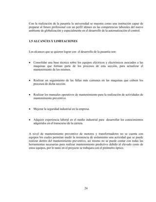 Con la realización de la pasantía la universidad se muestra como una institución capaz de
preparar al futuro profesional con un perfil idóneo en las competencias laborales del nuevo
ambiente de globalización y especialmente en el desarrollo de la automatización el control.
1.5 ALCANCES Y LIMITACIONES
Los alcances que se quieren lograr con el desarrollo de la pasantia son:
•

Consolidar una base técnica sobre los equipos eléctricos y electrónicos asociados a las
maquinas que forman parte de los procesos de esta sección, para actualizar el
mantenimiento de los mismos.

•

Realizar un seguimiento de las fallas más comunes en las maquinas que cubren los
procesos de dicha sección.

•

Realizar los manuales operativos de mantenimiento para la realización de actividades de
mantenimiento preventivo.

•

Mejorar la seguridad industrial en la empresa.

•

Adquirir experiencia laboral en el medio industrial para desarrollar los conocimientos
adquiridos en el transcurso de la carrera.

A nivel de mantenimiento preventivo de motores y transformadores no se cuenta con
equipos los cuales permitan medir la resistencia de aislamiento una actividad que se puede
realizar dentro del mantenimiento preventivo, así mismo no se puede contar con todas las
herramientas necesarias para realizar mantenimiento predictivo debido al elevado costo de
estos equipos, por lo tanto en el proyecto se trabajara con el pirómetro óptico.

24

 