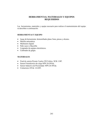 HERRAMIENTAS, MATERIALES Y EQUIPOS
REQUERIDOS
Las herramientas, materiales y equipo necesario para realizar el mantenimiento del equipo
se describen a continuación:
HERRAMIENTAS Y EQUIPO

•
•
•
•
•
•

Juego de herramienta: destornillador plano 5mm, pinzas y alicates.
Manilla antiestática.
Multimetro digital.
Paño suave o Bayetilla
Limpiador de equipos electrónicos.
Calibrador de galgas.

MATERIALES

•
•
•
•

Final de carrera Pizzato 2 polos 250 Voltios. XCK 118P.
Sensor Fotoeléctrico de carga NPN 24-30Vdc.
Sensor Inductivo de Proximidad. NPN 24-30Vdc.
Contactores 24Vdc LS-05F.

243

 