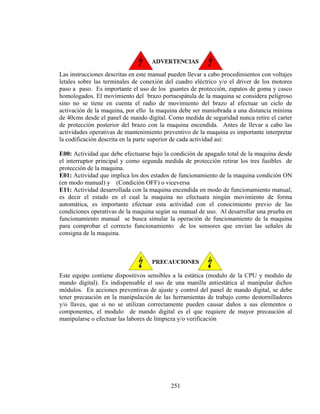 Las instrucciones descritas en este manual pueden llevar a cabo procedimientos con voltajes
letales sobre las terminales de conexión del cuadro eléctrico y/o el driver de los motores
paso a paso. Es importante el uso de los guantes de protección, zapatos de goma y casco
homologados. El movimiento del brazo portaespátula de la maquina se considera peligroso
sino no se tiene en cuenta el radio de movimiento del brazo al efectuar un ciclo de
activación de la maquina, por ello la maquina debe ser maniobrada a una distancia mínima
de 40cms desde el panel de mando digital. Como medida de seguridad nunca retire el carter
de protección posterior del brazo con la maquina encendida. Antes de llevar a cabo las
actividades operativas de mantenimiento preventivo de la maquina es importante interpretar
la codificación descrita en la parte superior de cada actividad así:
E00: Actividad que debe efectuarse bajo la condición de apagado total de la maquina desde
el interruptor principal y como segunda medida de protección retirar los tres fusibles de
protección de la maquina.
E01: Actividad que implica los dos estados de funcionamiento de la maquina condición ON
(en modo manual) y (Condición OFF) o viceversa
E11: Actividad desarrollada con la maquina encendida en modo de funcionamiento manual,
es decir el estado en el cual la maquina no efectuara ningún movimiento de forma
automática, es importante efectuar esta actividad con el conocimiento previo de las
condiciones operativas de la maquina según su manual de uso. Al desarrollar una prueba en
funcionamiento manual se busca simular la operación de funcionamiento de la maquina
para comprobar el correcto funcionamiento de los sensores que envían las señales de
consigna de la maquina.

Este equipo contiene dispositivos sensibles a la estática (modulo de la CPU y modulo de
mando digital). Es indispensable el uso de una manilla antiestática al manipular dichos
módulos. En acciones preventivas de ajuste y control del panel de mando digital, se debe
tener precaución en la manipulación de las herramientas de trabajo como destornilladores
y/o llaves, que si no se utilizan correctamente pueden causar daños a sus elementos o
componentes, el modulo de mando digital es el que requiere de mayor precaución al
manipularse o efectuar las labores de limpieza y/o verificación

251

 