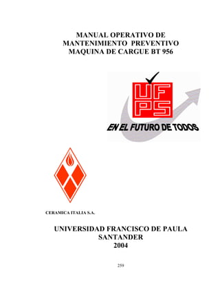 MANUAL OPERATIVO DE
MANTENIMIENTO PREVENTIVO
MAQUINA DE CARGUE BT 956

CERAMICA ITALIA S.A.

UNIVERSIDAD FRANCISCO DE PAULA
SANTANDER
2004
259

 