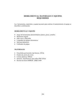 HERRAMIENTAS, MATERIALES Y EQUIPOS
REQUERIDOS
Las herramientas, materiales y equipo necesario para realizar el mantenimiento al equipo se
describen a continuación:
HERRAMIENTAS Y EQUIPO

•
•
•
•
•
•

Juego de herramientas destornilladores planos, pinza, cortafrío.
Multimetro digital.
Paño suave o Bayetilla.
Limpiador de equipos electrónicos.
Solvente dieléctrico.
Calibrador de galgas.

MATERIALES

•
•
•
•
•

Fotocélulas perimetrales tipo barrera. 24Vdc
Finales de carrera de cierre.
Correas plásticas 300mm
Sensores fotoeléctricos auto reflex PNP 24Vdc
Resistor de freno OMRON 200Ω 150W

264

 