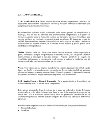 2.2 MARCO CONTEXTUAL
2.2.1 Cerámica Italia S.A. Es una empresa del sector privado comprometida a satisfacer las
necesidades de sus clientes ofreciéndoles servicios y productos cerámicos diferenciados que
cumplan con las normas internacionales.
El mejoramiento continuo, diseño y desarrollo serán nuestra garantía de competitividad y
liderazgo, para lo cual la dirección esta constantemente comprometida a asegurar los
recursos necesarios para la formación continúa de personal o inversión tecnológica que
permita satisfacer los cambiantes requerimientos de sus clientes. El sistema de gestión de
calidad, fundamentado en procesos de cara al cliente, debe asegurar una mejora continua en
la satisfacción de nuestros clientes, en la calidad de sus procesos y por su puesto en la
calidad de nuestros productos.
Misión. Cerámica Italia S.A. Tiene como misión elaborar productos cerámicos para piso y
pared, orientados a cumplir con parámetros de calidad y diseño, que se ajustan a normas
internacionales y satisfagan a nuestros clientes. Nuestro propósito es asegurar la
rentabilidad del negocio, la permanencia en el mercado y mejorar la calidad de vida de
nuestros empleados y de la comunidad en que operamos.
Visión. Convertirnos en una empresa manufacturera cerámica de proyección Global, siendo
lideres en diseño y tecnología propia, con productos de categoría mundial que cumplan
plenamente las expectativas de nuestros clientes. Esto se lograra con el concurso de nuestros
accionistas, el desarrollo integral de nuestros empleados y de la comunidad.
2.2.2 Sección Prensa y Línea de Esmaltado. Es la sección donde se desarrollaron las
actividades enfocadas a la realización de esta pasantia.
Esta sección comprende desde la entrada de la pasta ya elaborada a través de bandas
transportadoras en las tolvas de las prensas, hasta la zona de las maquinas de cargue de los
carros box. En la actualidad existen cinco líneas de producción conformadas por la
diferentes maquinas que permiten elaborar una parte del proceso de fabricación de baldosas
cerámicas.
Las cinco líneas de producción están formadas básicamente por los siguientes elementos:
• Prensas hidráulicas.
• Secaderos.

27

 