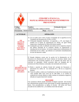 95656

CERAMICA ITALIA S.A.
MANUAL OPERATIVO DE MANTENIMIENTO
PREVENTIVO
Código:
Nombre:
E412001
MAQUINA DE CARGUE BT956
Frecuencia: TRIMESTRAL
Hoja: 10 de 10

Estimado (horas):
3

ACTIVIDAD

OPERACIÓN

E00
AJUSTE DE
BORNES Y
LIMPIEZA
CUADRO
ELÉCTRICO
PRINCIPAL

16. Con un paño suave retire el polvo acumulado de la superficie de los
Variadores de frecuencia (6), el Pilz y el PLC.
17. Utilizando limpiador electrónico en aspersión a 20 cms limpie el
modulo de la fuente de alimentación de 24Vdc, de igual forma
inspeccione visualmente los filtros del mismo modulo.
18. Compruebe que todo el cableado este dentro de los respectivos ductos
del tablero principal de lo contrario efectúe su organización e
introducción en los mismos. Así mismo inspeccione en detenimiento el
aislamiento de los cables que deberán ser sustituidos inmediatamente
en caso de deterioro o daño.
El frenado dinámico ocurre por la acción de la disminución en la
frecuencia de alimentación del motor (interna al inverter), dando como
consecuencia una excursión negativa en la corriente del motor que lo
convierte en generador. Dicha excursión debe ser disipada por la
resistencia de freno dinámica conectada a las terminales del inverter.

E00
REVISIÓN DE LAS 19. Retire a presión la cubierta frontal del variador de frecuencia y
desconecte los cables de los terminales B1 y B2 de su respectiva
RESISTENCIAS DE
bornera.
FRENADO
DINAMICO
20. Tome los cables y mida con el multimetro el valor de la resistencia este

valor medido debe estar cerca de los 200 Ohm, si se verifica la
condición de circuito abierto se debe sustituir la resistencia respectiva
ubicada en la parte lateral del variador.
RECUERDE
Una resistencia abierta puede ocasionar el disparo opcional del inverter
por sobretensiones porque no hay quien disipe la energía regenerada por el
motor. Este procedimiento se aplica al inverter del motor del brazo
elevador de los rodillos box y la rodillera móvil del elevador.

270

 