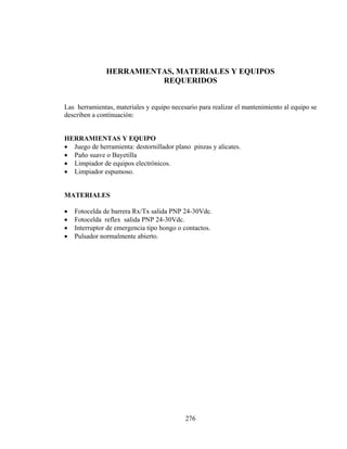 HERRAMIENTAS, MATERIALES Y EQUIPOS
REQUERIDOS
Las herramientas, materiales y equipo necesario para realizar el mantenimiento al equipo se
describen a continuación:
HERRAMIENTAS Y EQUIPO
• Juego de herramienta: destornillador plano pinzas y alicates.
• Paño suave o Bayetilla
• Limpiador de equipos electrónicos.
• Limpiador espumoso.
MATERIALES

•
•
•
•

Fotocelda de barrera Rx/Tx salida PNP 24-30Vdc.
Fotocelda reflex salida PNP 24-30Vdc.
Interruptor de emergencia tipo hongo o contactos.
Pulsador normalmente abierto.

276

 