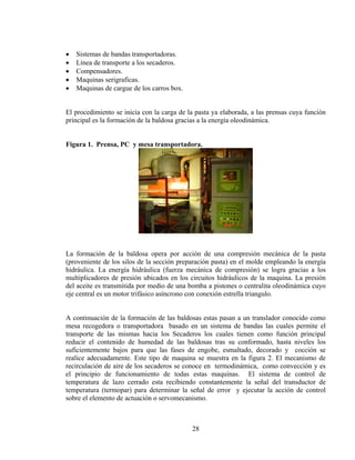 •
•
•
•
•

Sistemas de bandas transportadoras.
Línea de transporte a los secaderos.
Compensadores.
Maquinas serigraficas.
Maquinas de cargue de los carros box.

El procedimiento se inicia con la carga de la pasta ya elaborada, a las prensas cuya función
principal es la formación de la baldosa gracias a la energía oleodinámica.
Figura 1. Prensa, PC y mesa transportadora.

La formación de la baldosa opera por acción de una compresión mecánica de la pasta
(proveniente de los silos de la sección preparación pasta) en el molde empleando la energía
hidráulica. La energía hidráulica (fuerza mecánica de compresión) se logra gracias a los
multiplicadores de presión ubicados en los circuitos hidráulicos de la maquina. La presión
del aceite es transmitida por medio de una bomba a pistones o centralita oleodinámica cuyo
eje central es un motor trifásico asíncrono con conexión estrella triangulo.
A continuación de la formación de las baldosas estas pasan a un translador conocido como
mesa recogedora o transportadora basado en un sistema de bandas las cuales permite el
transporte de las mismas hacia los Secaderos los cuales tienen como función principal
reducir el contenido de humedad de las baldosas tras su conformado, hasta niveles los
suficientemente bajos para que las fases de engobe, esmaltado, decorado y cocción se
realice adecuadamente. Este tipo de maquina se muestra en la figura 2. El mecanismo de
recirculación de aire de los secaderos se conoce en termodinámica, como convección y es
el principio de funcionamiento de todas estas maquinas. El sistema de control de
temperatura de lazo cerrado esta recibiendo constantemente la señal del transductor de
temperatura (termopar) para determinar la señal de error y ejecutar la acción de control
sobre el elemento de actuación o servomecanismo.

28

 